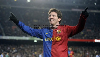 千亿球友会-英格兰U21力克荷兰U21，宽萨麦卡蒂先发建功，哈托马特森关键出战