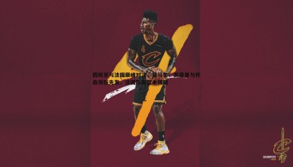 千亿球友会-西班牙与法国巅峰对决，亚马尔、佩德里与怀森领衔先发，法国阵容暂未揭晓