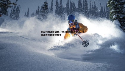 千亿球友会-争议判罚改写战局，VAR回溯取消点球，克雷桑进攻前犯规在先