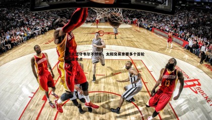 千亿球友会-热火坚守韦尔不放手，太阳交易索要多个首轮签成焦点