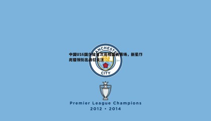 千亿球友会-中国U16国少队首次亮相国内赛场，新星邝兆镭领衔出战引关注