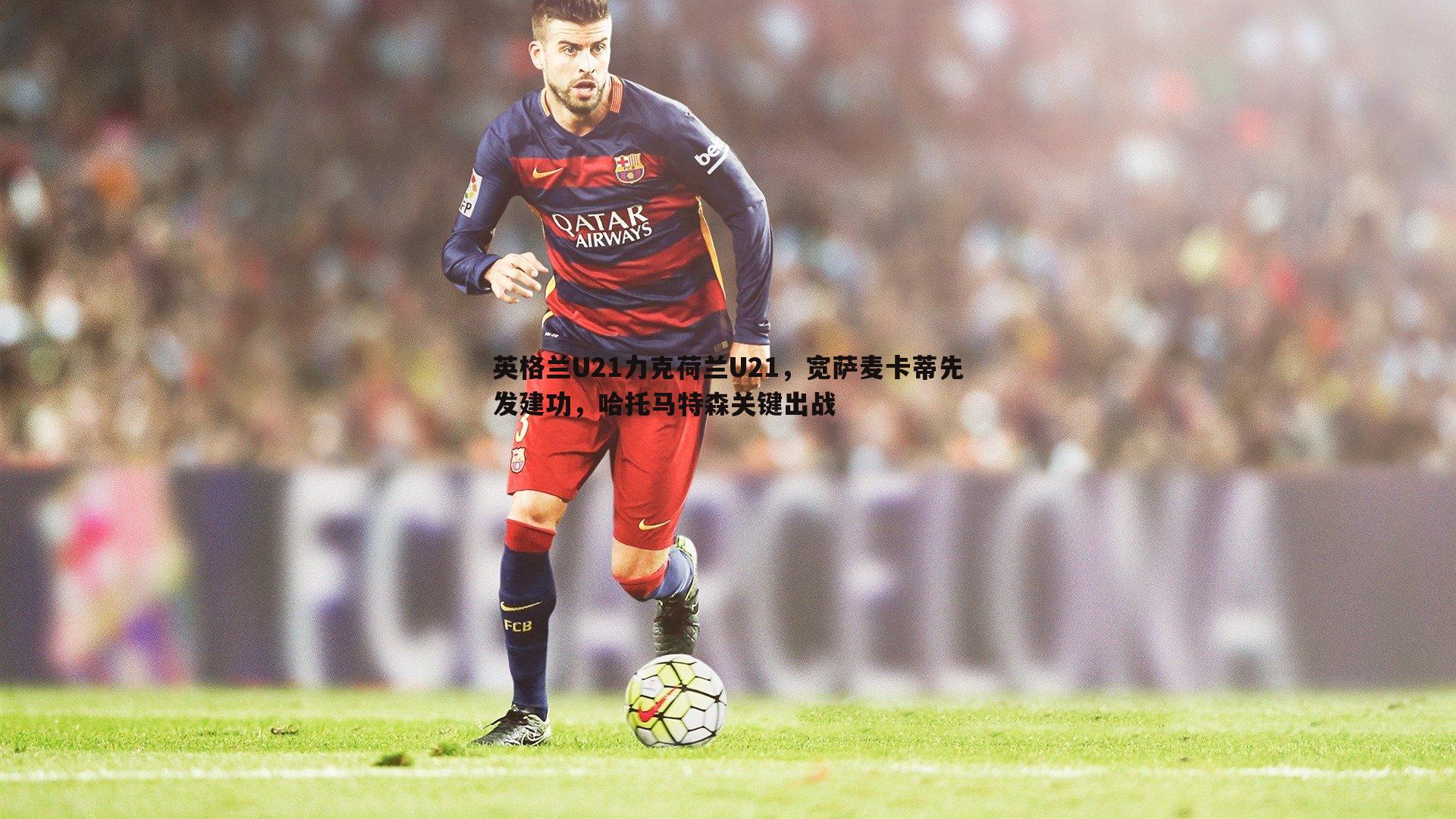 英格兰U21力克荷兰U21，宽萨麦卡蒂先发建功，哈托马特森关键出战